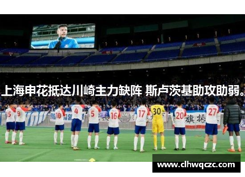 上海申花抵达川崎主力缺阵 斯卢茨基助攻助弱。